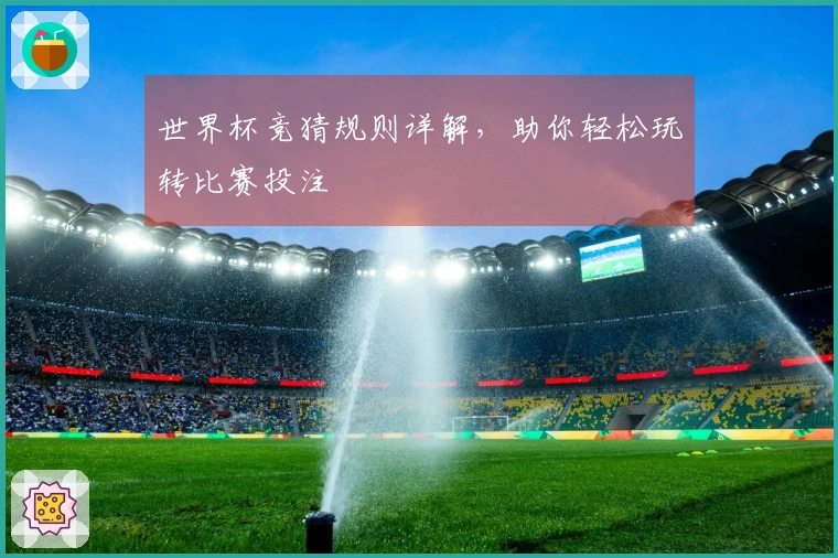 世界杯竞猜规则详解，助你轻松玩转比赛投注